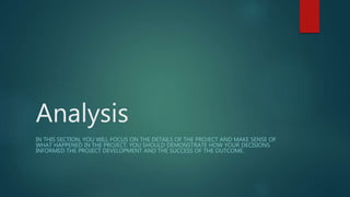 Analysis
IN THIS SECTION, YOU WILL FOCUS ON THE DETAILS OF THE PROJECT AND MAKE SENSE OF
WHAT HAPPENED IN THE PROJECT. YOU SHOULD DEMONSTRATE HOW YOUR DECISIONS
INFORMED THE PROJECT DEVELOPMENT AND THE SUCCESS OF THE OUTCOME.
 