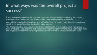 In what ways was the overall project a
success?
It was an overall success as the outcome produced a 5-minute film containing the content,
messages, video and music that flowed, told a story and engaged the audience.
Also, all the posative feedback I got and self-reflections I’ve done I really like this project now
which in my view shows that the project was a success.
The final production turned out better than I first thought, it is something that I am proud to
have produced. Also, the skills and personal development achievements have also helped make
the project a success from my own perspective even if some of the audience didn’t like it.
 