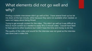 What elements did not go well and
why?
Finding a suitable interviewee didn’t go well at first. I have several lined up but let
me down at the last minute, either because they were not available when needed, or
were not happy about being filmed.
Trying to get enough content for the video. This didn’t go well as it was difficult to
find as much content as I needed to easily fill a 5-minute video. I would have liked
to have gone to other locations but I didn’t have the time and money to do this.
The quality of the video and sound for the interview was not great as the interview
was done over a video link.
 
