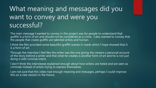 What meaning and messages did you
want to convey and were you
successful?
The main message I wanted to convey in this project was for people to understand that
graffiti is a form of art and should not be considered as a crime. I also wanted to convey that
the people that create graffiti are talented artists and human.
I think the film provided some beautiful graffiti scenes in Leeds which I hope showed that it
is a form of art.
Through the interview I feel like the writer was the one giving the viewers a personal account
of the story behind a writer and that what he creates is another form of art and he is not just
doing it with criminal intent.
I don’t think the interviewee explained enough about how writers are hated and are seen as
criminals instead of artists trying to express themselves.
I am not sure that this video had enough meaning and messages, perhaps I could improve
this on a new version in the future.
 
