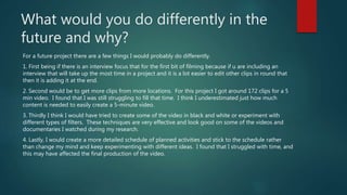 What would you do differently in the
future and why?
For a future project there are a few things I would probably do differently.
1. First being if there is an interview focus that for the first bit of filming because if u are including an
interview that will take up the most time in a project and it is a lot easier to edit other clips in round that
then it is adding it at the end.
2. Second would be to get more clips from more locations. For this project I got around 172 clips for a 5
min video. I found that I was still struggling to fill that time. I think I underestimated just how much
content is needed to easily create a 5-minute video.
3. Thirdly I think I would have tried to create some of the video in black and white or experiment with
different types of filters. These techniques are very effective and look good on some of the videos and
documentaries I watched during my research.
4. Lastly, I would create a more detailed schedule of planned activities and stick to the schedule rather
than change my mind and keep experimenting with different ideas. I found that I struggled with time, and
this may have affected the final production of the video.
 