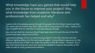 What knowledge have you gained that would help
you in the future to improve your project? Also,
what knowledge from academic literature and
professionals has helped and why?
I gaind a bit of knowledge going through this project the first thing I learnd was that
you need a lot of content (e.g. short clips) to fill in a big amount of video. Having 170
clips of graffiti with an interview on top was only just enough.
Also, the fact that the interview should have been done first and the rest of the film
should have been based around that.
I gained knowledge of how to shoot moving objects in the film and also how the
different lighting affects the film and overall quality. Using different exposures on the
camera and the use of filters can make the quality of the film better. However, this is
very time consuming and more time would be needed to improve the quality of the
video as well as using professional software.
 