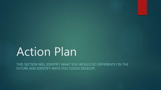 Action Plan
THIS SECTION WILL IDENTIFY WHAT YOU WOULD DO DIFFERENTLY IN THE
FUTURE AND IDENTIFY WAYS YOU COULD DEVELOP.
 