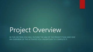 Project Overview
IN THIS SECTION YOU WILL OUTLINE THE AIM OF THE PROJECT/TASK AND GIVE
AN OVERVIEW OF THE ACTIVATES YOU UNDERTOOK TO COMPLETE IT.
 