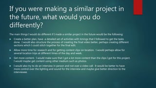 If you were making a similar project in
the future, what would you do
differently?
The main things I would do different if I made a similar project in the future would be the following:
 Create a better plan, have a detailed set of activities with timings that I followed to get the tasks
done. I would also structure the process of creating the final video better, perhaps creating different
sections which I could stitch together for the final edit.
 Allow more time for research and for getting content clips on location. I would perhaps allow for
several location trips at different times of the day and week.
 Get more content. I would make sure that I got a lot more content than the clips I got for this project.
I would maybe get content using other medium such as photos.
 I would also try to do an interview in person and not over a video call. It would be better to have
more control over the lighting and sound for the interview and maybe give better direction to the
interviewee.
 