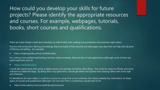 How could you develop your skills for future
projects? Please identify the appropriate resources
and courses. For example, webpages, tutorials,
books, short courses and qualifications.
There are many things I could do to develop my skills further with creating more profession documentary style videos.
Practice with production (filming and editing), there are loads of free tutorials and web pages now days that can help with all parts
of filming and editing. For example:
 https://subjectguides.york.ac.uk/skills/video
For making more professional looking interview videos remotely, there are lots of web applications (although some of them are
quite expensive) such as:
 https://vocalvideo.com/
I could also spend more time using a digital camera and perhaps recording video blogs. This could be using my iPhone and some
software to create the vlogs. By doing this in my spare time, I would get better and quicker and creating videos with more style
and character.
If I decided to do more videos, I could do a course on using final cut pro software, the Udemy website has information on these
types of courses and qualification although I am not sure if this is something I would want to do
 https://www.udemy.com/course/finalcutproxcourse/
 