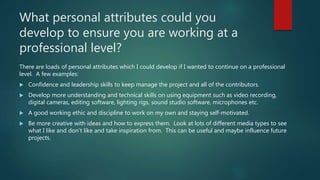 What personal attributes could you
develop to ensure you are working at a
professional level?
There are loads of personal attributes which I could develop if I wanted to continue on a professional
level. A few examples:
 Confidence and leadership skills to keep manage the project and all of the contributors.
 Develop more understanding and technical skills on using equipment such as video recording,
digital cameras, editing software, lighting rigs, sound studio software, microphones etc.
 A good working ethic and discipline to work on my own and staying self-motivated.
 Be more creative with ideas and how to express them. Look at lots of different media types to see
what I like and don’t like and take inspiration from. This can be useful and maybe influence future
projects.
 