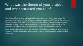 What was the theme of your project
and what attracted you to it?
The theme of my project was to produce a documentary style video taking the
audience on a journey of the different types and styles of graffiti along the Leeds to
Liverpool canal. The topic of graffiti is controversial and often seen as a crime as
opposed to an art form. My project aimed to provide information to allow the
audience to make an informed decision on how they feel about the topic.
I was attracted to this topic as it is something I am interested in and have personal
views on. I enjoy looking at, photographing and producing graffiti and wanted to
share this.
 