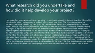 What research did you undertake and
how did it help develop your project?
I am pleased on how my research went. My primary research was on existing documentary style videos which
interviewed a subject matter expert, a bit like a talking heads type video. The video research gave me
inspiration and some ideas for my own video, the creative styles, themes, and other aesthetics of them and I
looked and how they worked together and what they did well and not so well. The research helped develop
my project as It gave me different structures and styles I can incorporate into my own work. I spent time
researching the different formats for the interview and due to current covid restrictions decided to complete
the interview remotely using a split screen format which was effective. Further research was done on the music
for the video, this is important as it sets the scene from an emotional perspective and helps give the video a
vibe. Also, it was important to cut the music in and out at different times in the video. I also researched the
different types of voice disguises to use. This was something I have no experience in and I needed to hear what
type of disguises were available and what would work best for the video. The final part of research was around
the video shot types, how to film moving objects (such as trains) compared to static objects such as walls.
 