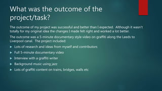 What was the outcome of the
project/task?
The outcome of my project was successful and better than I expected. Although it wasn't
totally for my original idea the changes I made felt right and worked a lot better.
The outcome was a 5-minute documentary style video on graffiti along the Leeds to
Liverpool canal. The project included:
 Lots of research and ideas from myself and contributors
 Full 5-minute documentary video
 Interview with a graffiti writer
 Background music using jazz
 Lots of graffiti content on trains, bridges, walls etc
 