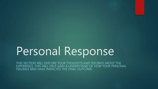 Personal Response
THIS SECTION WILL EXPLORE YOUR THOUGHTS AND FEELINGS ABOUT THE
EXPERIENCE. THIS WILL HELP GAIN A UNDERSTAND OF HOW YOUR PERSONAL
FEELINGS MAY HAVE IMPACTED THE FINAL OUTCOME.
 