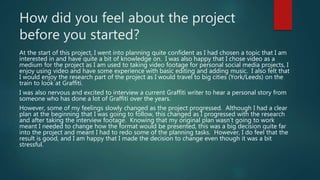 How did you feel about the project
before you started?
At the start of this project, I went into planning quite confident as I had chosen a topic that I am
interested in and have quite a bit of knowledge on. I was also happy that I chose video as a
medium for the project as I am used to taking video footage for personal social media projects, I
enjoy using video and have some experience with basic editing and adding music. I also felt that
I would enjoy the research part of the project as I would travel to big cities (York/Leeds) on the
train to look at Graffiti.
I was also nervous and excited to interview a current Graffiti writer to hear a personal story from
someone who has done a lot of Graffiti over the years.
However, some of my feelings slowly changed as the project progressed. Although I had a clear
plan at the beginning that I was going to follow, this changed as I progressed with the research
and after taking the interview footage. Knowing that my original plan wasn’t going to work
meant I needed to change how the format would be presented, this was a big decision quite far
into the project and meant I had to redo some of the planning tasks. However, I do feel that the
result is good, and I am happy that I made the decision to change even though it was a bit
stressful.
 