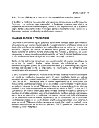 Daño cerebral 13

Amino Butírico (GABA) que actúa como inhibidor en el sistema nervioso central.

El temblor, la rigidez (o hipoquinesia) y la hipertonía caracterizan a la enfermedad de
Parkinson. Los pacientes con enfermedad de Parkinson presentan una pérdida de
progresiva de neuronas dopaminérgicas, debido a una degeneración de la sustancia
negra. Tanto en la enfermedad de Huntington como en la enfermedad de Parkinson, la
disartria es evidente pero los signos afásicos son menores


EXÁMENES CLÍNICOS Y PARACLINICOS

Las personas que sufren alguna patología del sistema nervioso deben ser sometidas
rutinariamente a un examen neurológico. Se recoge inicialmente una historia clínica con el
fin de obtener información detallada sobre el problema que es motivo de consulta y su
evolución. Después de realizar un examen físico general, se procede a evaluar
detalladamente el sistema motora (incluyendo los reflejos) y sensorial, los pares
craneanos y el estado mental general del paciente. La Tabla 3.4 presenta el resumen de
la información usualmente recogida en un examen neurológico estándar.

Dentro de los exámenes paraclínicos que complementan al examen neurológico se
encuentran la punción lumbar, varias técnicas electrofisiológicas como el
electroencefalograma (EEG), los potenciales evocados, y el electromiograma; algunas
técnicas radiológicas como la angiografía, la neumografia, la tomografia axial
computarizada y la resonancia magnética.

El EEG consiste en obtener una muestra de la actividad eléctrica de la corteza cerebral
por medio de electrodos colocados sobre el cuero cabelludo. Existe un sistema
estandarizado para colocar los electrodos conocido como el sistema internacional 10-20.
Cada uno de los 21 electrodos tiene un nombre dependiendo de su localización. Las
fluctuaciones eléctricas registradas por los electrodos son amplificadas y registradas en
un polígrafo. A pesar de ser el EEG una medida muy gruesa de la actividad eléctrica
cerebral, puede detectar anormalidades en la actividad eléctrica. El EEG puede ser u El'
EEG consiste en obtener una muestra de la actividad eléctrica de la corteza cerebral por
medio de electrodos colocados sobre el cuero cabelludo. Existe un sistema estandarizado
para colocar los electrodos, conocido como el sistema internacional 10-20. Cada uno de
los 21 electrodos tiene un nombre dependiendo de su localización. Las fluctuaciones
eléctricas registradas por los electrodos son amplificadas y registradas en un polígrafo. A
pesar de ser el EEG una medida muy gruesa de la actividad eléctrica cerebral, puede
detectar anormalidades en la actividad eléctrica. El EEG puede ser útil en casos de
epilepsia y aún de neoplasias
 