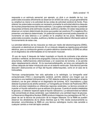 Daño cerebral 15

respuesta a un estímulo sensorial, por ejemplo, un click o un destello de luz. Los
potenciales evocados difícilmente se observan en el EEG de rutina, ya que generalmente
su amplitud es menor a la actividad de las ondas de actividad cerebral de fondo. Para
obtener los potenciales evocados es necesario promediar la actividad eléctrica después
de muchas presentaciones del mismo estimulo. Los sujetos normales tienden a presentar
respuestas similares ante estímulos visuales, auditivos y táctiles. En estas respuestas se
observan un número determinado de picos que pueden ser positivos (P) o negativos (N) y
presentan una latencia determinada. Un potencial evocado anormal puede presentar un
incremento en esta latencia o un cambio en la amplitud de los picos. Midiendo los
potenciales evocados visuales, auditivos y táctiles es posible obtener información sobre el
funcionamiento de estas vías.

La actividad eléctrica de los músculos se mide por medio del electromiograma (EMG),
colocando un electrodo en el músculo. En un músculo relajado se registra poca actividad
eléctrica, pero su contracción genera un patrón eléctrico característico. El EMG se utiliza
en el diagnóstico de enfermedades en la inervación muscular.

 El uso de rayos X después de haber inyectado un líquido de contraste a las arterias
carótida o vertebral, se denomina angiografía. Esta es una técnica útil en el diagnóstico de
aneurismas, malformaciones arteriovenosas y en ocasiones de tumores, si se percibe
algún desplazamiento arterial. En la neumoencefalografi'a, se toma una radiografía de
cráneo después de haber introducido aire en el sistema ventricular. Esta técnica permite
descubrir obstrucciones en el flujo del líquido cefalorraquídeo, como en el caso de la
hidrocefalia.

Técnicas computarizadas han sido aplicadas a la radiología. La tomografía axial
computarizada (TAC) o escanografia cerebral, permite obtener una imagen que se
aproxima a una realidad tridimensional. La TAC detecta cambios de densidad en el tejido
cerebral y es de gran utilidad en el diagnóstico de tumores, ACV, traumatismo y para
detectar la presencia de atrofia cerebral. La Tomografía por Emisión de Positrones (PET)
mide la actividad metabólica en diferentes regiones cerebrales. La técnica consiste en
inyectar un líquido radioactivo que se adhiere a la glucosa. Cuando el cerebro metaboliza
la glucosa, un detector especial capta el líquido radioactivo. La radioactividad se hallará
más concentrada en areas cerebrales que metabolicen una cantidad mayor de glucosa.
                      '
La Resonancia Magnética Nuclear (RMN) produce imágenes muy semejantes a la TAC, a
pesar de ser la técnica de producción de la imagen diferente. En la RMN se pueden
observar los alrededores de la célula mientras que la TAC revela exclusivamente su
densidad, convirtiéndose la RMN en una técnica radiológica mucho más sensible a
cualquier cambio a nivel del tejido cerebral.
 