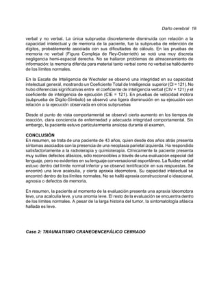 Daño cerebral 18

verbal y no verbal. La única subprueba discretamente disminuida con relación a la
capacidad intelectual y de memoria de la paciente, fue la subprueba de retención de
dígitos, probablemente asociada con sus dificultades de cálculo. En las pruebas de
memoria no verbal (Figura Compleja de Rey-Osterrieth) se notó una muy discreta
negligencia hemi-espacial derecha. No se hallaron problemas de almacenamiento de
información: la memoria diferida para material tanto verbal como no verbal se halló dentro
de los límites normales.

En la Escala de Inteligencia de Wechsler se observó una integridad en su capacidad
intelectual general, mostrando un Coeficiente Total de Inteligencia superior (CI = 121). No
hubo diferencias significativas entre el coeficiente de inteligencia verbal (CIV = 121) y el
coeficiente de inteligencia de ejecución (CIE = 121). En pruebas de velocidad motora
(subprueba de Digito-Símbolo) se observó una ligera disminución en su ejecución con
relación a la ejecución observada en otros subpruebas

Desde el punto de vista comportamental se observó cierto aumento en los tiempos de
reacción, clara conciencia de enfermedad y adecuada integridad comportamental. Sin
embargo, la paciente estuvo particularmente ansiosa durante el examen.

CONCLUSIÓN
En resumen, se trata de una paciente de 43 años, quien desde dos años atrás presenta
síntomas asociados con la presencia de una neoplasia parietal izquierda. Ha respondido
satisfactoriamente a la radioterapia y quimioterapia. Clínicamente la paciente presenta
muy sutiles defectos afásicos, sólo reconocibles a través de una evaluación especial del
lenguaje, pero no evidentes en su lenguaje conversacional espontáneo. La fluidez verbal
estuvo dentro del límite normal inferior y se observó lentificación en sus respuestas. Se
encontró una leve acalculia, y cierta apraxia ideomotora. Su capacidad intelectual se
encontró dentro de los límites normales. No se halló apraxia construccional o ideacional,
agnosia o defectos de memoria.

En resumen, la paciente al momento de la evaluación presenta una apraxia Ideomotora
leve, una acalculia leve, y una anomia leve. El resto de la evaluación se encuentra dentro
de los límites normales. A pesar de la larga historia del tumor, la sintomatología afásica
hallada es leve.




Caso 2: TRAUMATISMO CRANEOENCEFÁLICO CERRADO
 