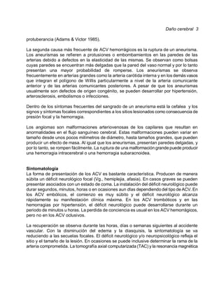 Daño cerebral 3

protuberancia (Adams & Victor 1985).

La segunda causa más frecuente de ACV hemorrágicos es la ruptura de un aneurisma.
Los aneurismas se refieren a protusiones o embombamientos en las paredes de las
arterias debido a defectos en la elasticidad de las mismas. Se observan como bolsas
cuyas paredes se encuentran más delgadas que la pared del vaso normal y por lo tanto
presentan una mayor probabilidad de romperse. Los aneurismas se observa
frecuentemente en arterias grandes como la arteria carótida interna y en los demás vasos
que integran el polígono de Willis particularmente a nivel de la arteria comunicante
anterior y de las arterias comunicantes posteriores. A pesar de que los aneurismas
usualmente son defectos de origen congénito, se pueden desarrollar por hipertensión,
arterosclerosis, embolismos o infecciones.

Dentro de los síntomas frecuentes del sangrado de un aneurisma está la cefalea y los
signos y síntomas focales correspondientes a los sitios lesionados como consecuencia de
presión focal y la hemorragia.

Los angiomas son malformaciones arteriovenosas de los capilares que resultan en
anormalidades en el flujo sanguíneo cerebral. Estas malformaciones pueden variar en
tamaño desde unos pocos milímetros de diámetro, hasta tamaños grandes, que pueden
producir un efecto de masa. Al igual que los aneurismas, presentan paredes delgadas, y
por lo tanto, se rompen fácilmente. La ruptura de una malformación grande puede producir
una hemorragia intracerebral o una hemorragia subaracnoidea.


Sintomatología
La forma de presentación de los ACV es bastante característica. Producen de manera
súbita un déficit neurológico focal (Vg., hemiplejia, afasia). En casos graves se pueden
presentar asociados con un estado de coma. La instalación del déficit neurológico puede
durar segundos, minutos, horas o en ocasiones aun di'as dependiendo del tipo de ACV. En
los ACV embólicos, el comienzo es muy súbito y el déficit neurológico alcanza
rápidamente su manifestación clínica máxima. En los ACV trombóticos y en las
hemorragias por hipertensión, el déficit neurológico puede desarrollarse durante un
periodo de minutos u horas. La perdida de conciencia es usual en los ACV hemorrágicos,
pero no en los ACV oclusivos.

La recuperación se observa durante las horas, días o semanas siguientes al accidente
vascular. Con la disminución del edema y la diasquisis, la sintomatología se va
reduciendo a las secuelas focales. El déficit neurológico y/o neuropsicológico refleja el
sitio y el tamaño de la lesión. En ocasiones se puede inclusive determinar la rama de la
arteria comprometida. La tomografía axial computarizada (TAC) y la resonancia magnética
 