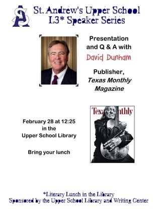  
 



 

 

  
                                     Presentation
                                    and Q & A with
 

 
                                    David Dunham
 

 
                                      Publisher,
                                    Texas Monthly
                                      Magazine
 

 

 

                                 

     February 28 at 12:25        

            in the               

     Upper School Library        

                                 

                                 
       Bring your lunch
                                 

 

 

 

 


                             
 
 