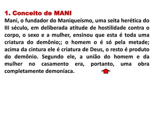 1. Conceito de MANI
Mani, o fundador do Maniqueísmo, uma seita herética do
III século, em deliberada atitude de hostilidade contra o
corpo, o sexo e a mulher, ensinou que esta é toda uma
criatura do demônio;; o homem o é só pela metade;
acima da cintura ele é criatura de Deus, o resto é produto
do demônio. Segundo ele, a união do homem e da
mulher no casamento era, portanto, uma obra
completamente demoníaca.
 