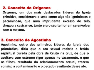 2. Conceito de Orígenes
Orígenes, um dos mais destacados Líderes da Igreja
primitiva, considerava o sexo como algo tão igminiosos e
pecaminoso, que num imprudente excesso de zelo,
chegou a castrar-se, tanto era o seu temor em se envolver
com o mesmo.
3. Conceito de Agostinho
Agostinho, outro dos primeiros Líderes da Igreja dos
primórdios, dizia que o ato sexual reabria a ferida
espiritual curada pela obra de Cristo na cruz, de que o
aceitava com extremo rigor apenas no casamento, e que
os filhos, resultado do relacionamento sexual, trazem
consigo a contaminação e o pecado resultante desse ato.
 
