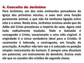 4. Conceito de Jerônimo
Para Jerônimo, um dos mais eminentes pensadores da
Igreja dos primeiros séculos, o sexo tem uma função
puramente animal, e que não há nenhuma ligação entre
este e o amor. Nesta área, Jerônimo ensinou ainda que de
Adão até Cristo prevaleceu o império do sexo. Agora está
tudo radicalmente mudado. Todo o batizado é
consagrado a Cristo, vocacionado a uma vida virginal. A
virgindade é o único verdadeiro ideal para o Cristão. O
casamento é tolerado, a contragosto, em função da
procriação. A mulher não tem vez e é colocada na posição
simples instrumento do homem. É sempre uma dissoluta
em potencial, um instrumento do demônio. Ensina mais
ele que os casados são cristãos de segunda classe.
 