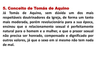 5. Conceito de Tomás de Aquino
Já Tomás de Aquino, sem dúvida um dos mais
respeitáveis doutrinadores da Igreja, de forma um tanto
mais moderada, porém revolucionária para a sua época,
ensinou que o relacionamento sexual é perfeitamente
natural para o homem e a mulher, e que o prazer sexual
não precisa ser honrado, compensado e dignificado por
outros valores, já que o sexo em si mesmo não tem nada
de mal.
 