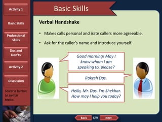 NextBack
Basic Skills
Select a button
to switch
topics.
Verbal Handshake
• Makes calls personal and irate callers more agreeable.
• Ask for the caller’s name and introduce yourself.
Good morning! May I
know whom I am
speaking to, please?
Hello, Mr. Das. I’m Shekhar.
How may I help you today?
Rakesh Das.
6/9
Activity 1
Basic Skills
Professional
Skills
Dos and
Don’ts
Activity 2
Discussion
 