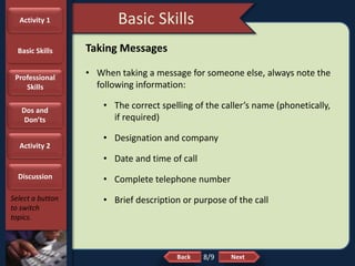 NextBack
Basic Skills
Select a button
to switch
topics.
Taking Messages
• When taking a message for someone else, always note the
following information:
• The correct spelling of the caller’s name (phonetically,
if required)
• Designation and company
• Date and time of call
• Complete telephone number
• Brief description or purpose of the call
8/9
Activity 1
Basic Skills
Professional
Skills
Dos and
Don’ts
Activity 2
Discussion
 