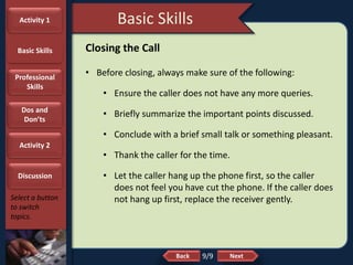 NextBack
Basic Skills
Select a button
to switch
topics.
Closing the Call
• Before closing, always make sure of the following:
• Ensure the caller does not have any more queries.
• Briefly summarize the important points discussed.
• Conclude with a brief small talk or something pleasant.
• Thank the caller for the time.
• Let the caller hang up the phone first, so the caller
does not feel you have cut the phone. If the caller does
not hang up first, replace the receiver gently.
9/9
Activity 1
Basic Skills
Professional
Skills
Dos and
Don’ts
Activity 2
Discussion
 