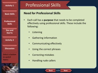 NextBack
Professional Skills
Select a button
to switch
topics.
Need for Professional Skills
• Each call has a purpose that needs to be completed
effectively using professional skills. These include the
following:
• Listening
• Gathering information
• Communicating effectively
• Using the correct phrases
• Correcting mistakes
• Handling rude callers
Activity 1
Basic Skills
Professional
Skills
Dos and
Don’ts
Activity 2
Discussion
1/21
 