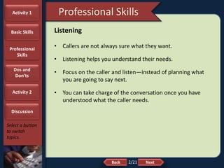 NextBack
Professional Skills
Select a button
to switch
topics.
Listening
• Callers are not always sure what they want.
• Listening helps you understand their needs.
• Focus on the caller and listen—instead of planning what
you are going to say next.
• You can take charge of the conversation once you have
understood what the caller needs.
Activity 1
Basic Skills
Professional
Skills
Dos and
Don’ts
Activity 2
Discussion
2/21
 
