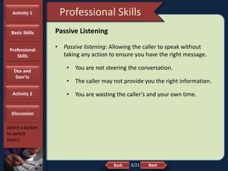 NextBack
Professional Skills
Select a button
to switch
topics.
Passive Listening
• Passive listening: Allowing the caller to speak without
taking any action to ensure you have the right message.
• You are not steering the conversation.
• The caller may not provide you the right information.
• You are wasting the caller’s and your own time.
Activity 1
Basic Skills
Professional
Skills
Dos and
Don’ts
Activity 2
Discussion
3/21
 