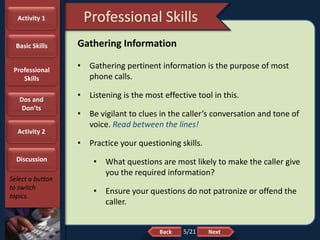 NextBack
Professional Skills
Select a button
to switch
topics.
Gathering Information
• Gathering pertinent information is the purpose of most
phone calls.
• Listening is the most effective tool in this.
• Be vigilant to clues in the caller’s conversation and tone of
voice. Read between the lines!
• Practice your questioning skills.
• What questions are most likely to make the caller give
you the required information?
• Ensure your questions do not patronize or offend the
caller.
Activity 1
Basic Skills
Professional
Skills
Dos and
Don’ts
Activity 2
Discussion
5/21
 