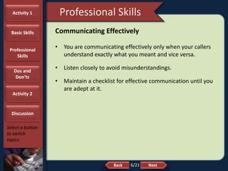 NextBack
Professional Skills
Select a button
to switch
topics.
Communicating Effectively
• You are communicating effectively only when your callers
understand exactly what you meant and vice versa.
• Listen closely to avoid misunderstandings.
• Maintain a checklist for effective communication until you
are adept at it.
Activity 1
Basic Skills
Professional
Skills
Dos and
Don’ts
Activity 2
Discussion
6/21
 
