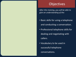 After this training, you will be able to
gain an understanding of the:
• Basic skills for using a telephone
and conducting a conversation.
• Professional telephone skills for
dealing and negotiating with
callers.
• Vocabulary to be used in
successful telephone
conversations.
Objectives
 