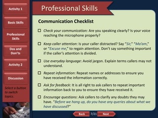 NextBack
Professional Skills
Select a button
to switch
topics.
Communication Checklist
 Check your communication: Are you speaking clearly? Is your voice
reaching the microphone properly?
 Keep caller attention: Is your caller distracted? Say “Sir,” “Ma’am,”
or “Excuse me,” to regain attention. Don’t say something important
if the caller’s attention is divided.
 Use everyday language: Avoid jargon. Explain terms callers may not
understand.
 Repeat information: Repeat names or addresses to ensure you
have received the information correctly.
 Ask for feedback: It is all right to ask callers to repeat important
information back to you to ensure they have received it.
 Encourage questions: Ask callers to clarify any doubts they may
have. “Before we hang up, do you have any queries about what we
have discussed?”
Activity 1
Basic Skills
Professional
Skills
Dos and
Don’ts
Activity 2
Discussion
7/21
 