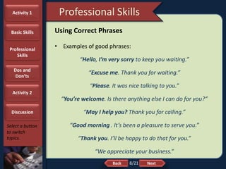 NextBack
Professional Skills
Select a button
to switch
topics.
Using Correct Phrases
• Examples of good phrases:
“Hello, I’m very sorry to keep you waiting.”
“Excuse me. Thank you for waiting.”
“Please. It was nice talking to you.”
“You’re welcome. Is there anything else I can do for you?”
“May I help you? Thank you for calling.”
“Good morning . It’s been a pleasure to serve you.”
“Thank you. I’ll be happy to do that for you.”
“We appreciate your business.”
Activity 1
Basic Skills
Professional
Skills
Dos and
Don’ts
Activity 2
Discussion
8/21
 