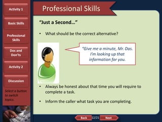 NextBack
Professional Skills
Select a button
to switch
topics.
“Just a Second…”
• What should be the correct alternative?
• Always be honest about that time you will require to
complete a task.
• Inform the caller what task you are completing.
“Give me a minute, Mr. Das.
I’m looking up that
information for you.
Activity 1
Basic Skills
Professional
Skills
Dos and
Don’ts
Activity 2
Discussion
12/21
 