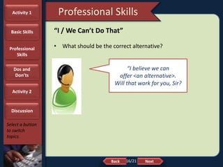 NextBack
Professional Skills
Select a button
to switch
topics.
“I / We Can’t Do That”
• What should be the correct alternative?
“I believe we can
offer <an alternative>.
Will that work for you, Sir?
Activity 1
Basic Skills
Professional
Skills
Dos and
Don’ts
Activity 2
Discussion
16/21
 