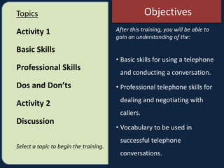 After this training, you will be able to
gain an understanding of the:
• Basic skills for using a telephone
and conducting a conversation.
• Professional telephone skills for
dealing and negotiating with
callers.
• Vocabulary to be used in
successful telephone
conversations.
Topics
Activity 1
Basic Skills
Professional Skills
Dos and Don’ts
Activity 2
Discussion
Select a topic to begin the training.
Objectives
 