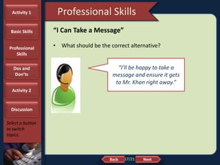 NextBack
Professional Skills
Select a button
to switch
topics.
“I Can Take a Message”
• What should be the correct alternative?
“I’ll be happy to take a
message and ensure it gets
to Mr. Khan right away.”
Activity 1
Basic Skills
Professional
Skills
Dos and
Don’ts
Activity 2
Discussion
17/21
 
