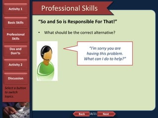 NextBack
Professional Skills
Select a button
to switch
topics.
“So and So is Responsible For That!”
• What should be the correct alternative?
“I’m sorry you are
having this problem.
What can I do to help?”
18/21
Activity 1
Basic Skills
Professional
Skills
Dos and
Don’ts
Activity 2
Discussion
 