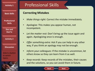 NextBack
Professional Skills
Select a button
to switch
topics.
Correcting Mistakes
• Make things right: Correct the mistake immediately.
• Apologize: This makes you appear human, not
incompetent.
• Let the matter rest: Don’t bring up the issue again and
again. Apologizing once is enough.
• Offer something extra: Ask if you can help in any other
way, if you think an apology may not be enough.
• Inform your colleagues: If the mistake is uncommon, let
others know so they can learn from it as well.
• Keep records: Keep records of the mistakes, their causes
and the solutions, so you can avoid them in future.
Activity 1
Basic Skills
Professional
Skills
Dos and
Don’ts
Activity 2
Discussion
20/21
 