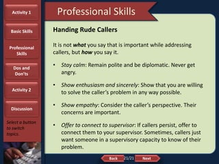 NextBack
Professional Skills
Select a button
to switch
topics.
Handing Rude Callers
It is not what you say that is important while addressing
callers, but how you say it.
• Stay calm: Remain polite and be diplomatic. Never get
angry.
• Show enthusiasm and sincerely: Show that you are willing
to solve the caller’s problem in any way possible.
• Show empathy: Consider the caller’s perspective. Their
concerns are important.
• Offer to connect to supervisor: If callers persist, offer to
connect them to your supervisor. Sometimes, callers just
want someone in a supervisory capacity to know of their
problem.
Activity 1
Basic Skills
Professional
Skills
Dos and
Don’ts
Activity 2
Discussion
21/21
 