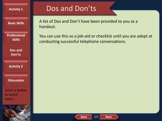 NextBack
Dos and Don’ts
Select a button
to switch
topics.
A list of Dos and Don’t have been provided to you as a
handout.
You can use this as a job-aid or checklist until you are adept at
conducting successful telephone conversations.
Activity 1
Basic Skills
Professional
Skills
Dos and
Don’ts
Activity 2
Discussion
1/1
 