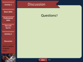 NextBack
Discussion
Select a button
to switch
topics.
Questions?
Activity 1
Basic Skills
Professional
Skills
Dos and
Don’ts
Activity 2
Discussion
1/1
 