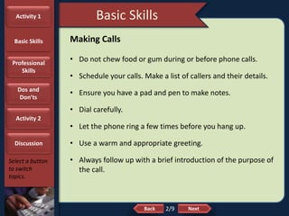 NextBack
Basic Skills
Select a button
to switch
topics.
Making Calls
• Do not chew food or gum during or before phone calls.
• Schedule your calls. Make a list of callers and their details.
• Ensure you have a pad and pen to make notes.
• Dial carefully.
• Let the phone ring a few times before you hang up.
• Use a warm and appropriate greeting.
• Always follow up with a brief introduction of the purpose of
the call.
2/9
Activity 1
Basic Skills
Professional
Skills
Dos and
Don’ts
Activity 2
Discussion
 