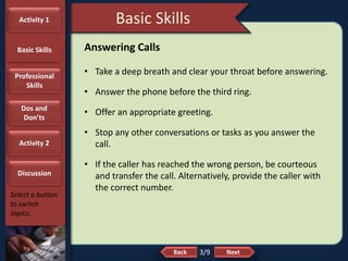 NextBack
Basic Skills
Select a button
to switch
topics.
Answering Calls
• Take a deep breath and clear your throat before answering.
• Answer the phone before the third ring.
• Offer an appropriate greeting.
• Stop any other conversations or tasks as you answer the
call.
• If the caller has reached the wrong person, be courteous
and transfer the call. Alternatively, provide the caller with
the correct number.
3/9
Activity 1
Basic Skills
Professional
Skills
Dos and
Don’ts
Activity 2
Discussion
 