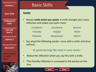 NextBack
Basic Skills
Select a button
to switch
topics.
Smile
• Always smile when you speak. A smile changes your voice
inflection and makes you seem more
• Say aloud the following words—once with a smile and once
without.
Hi, good morning! My name is <your name>.
• Notice the inflection when you say this with a smile.
• This friendly inflection in conveyed to the person on the
line.
Confident Courteous Sincere
Friendly Helpful Polite
Pleasant Responsive Warm
4/9
Activity 1
Basic Skills
Professional
Skills
Dos and
Don’ts
Activity 2
Discussion
 