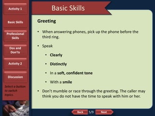 NextBack
Basic Skills
Select a button
to switch
topics.
Greeting
• When answering phones, pick up the phone before the
third ring.
• Speak
• Clearly
• Distinctly
• In a soft, confident tone
• With a smile
• Don’t mumble or race through the greeting. The caller may
think you do not have the time to speak with him or her.
5/9
Activity 1
Basic Skills
Professional
Skills
Dos and
Don’ts
Activity 2
Discussion
 