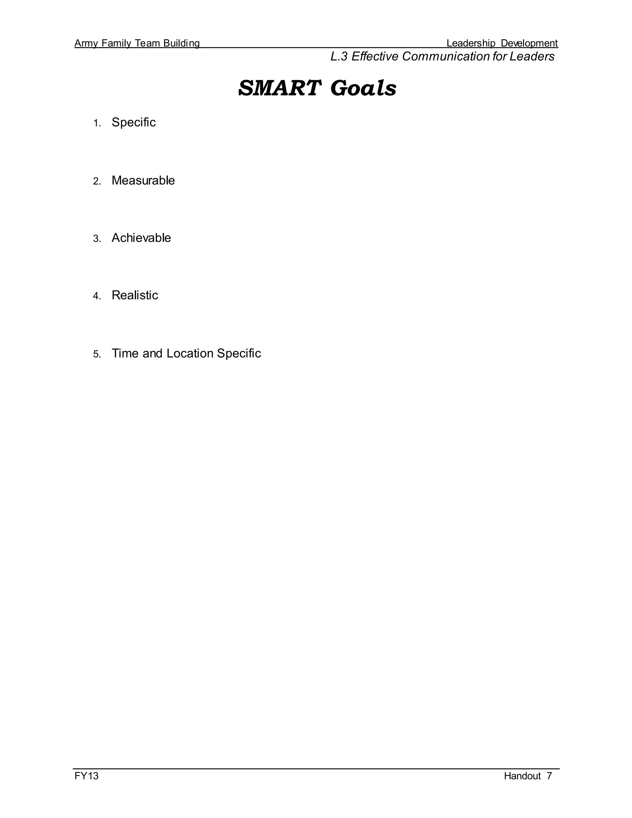 Army Family Team Building Leadership Development
L.3 Effective Communication for Leaders
FY13 Handout 7
SMART Goals
1. Specific
2. Measurable
3. Achievable
4. Realistic
5. Time and Location Specific
 